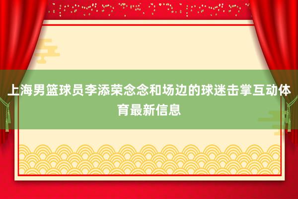 上海男篮球员李添荣念念和场边的球迷击掌互动体育最新信息