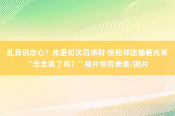 乱我说念心？库里初次罚球时 快船球迷墙晒克莱“念念我了吗？”相片体育录像/图片