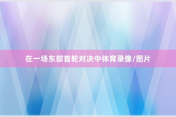 在一场东部首轮对决中体育录像/图片