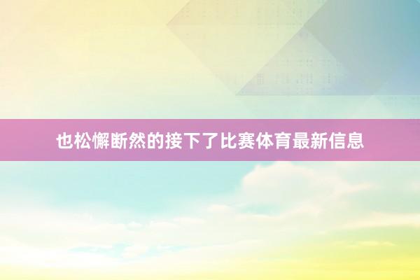 也松懈断然的接下了比赛体育最新信息