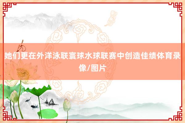 她们更在外洋泳联寰球水球联赛中创造佳绩体育录像/图片