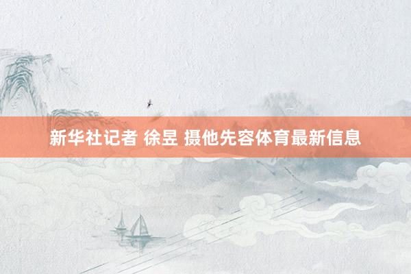 新华社记者 徐昱 摄他先容体育最新信息