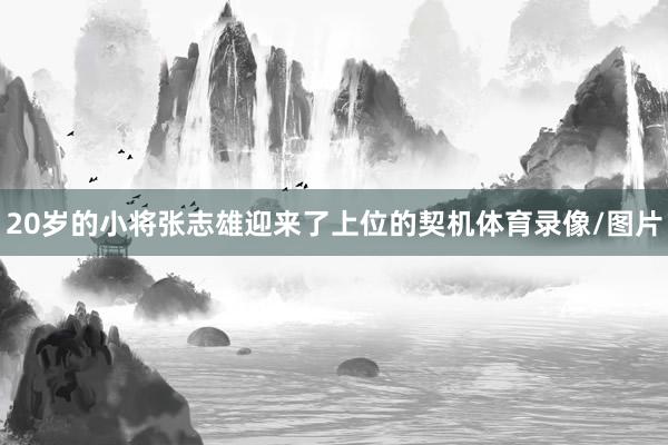 20岁的小将张志雄迎来了上位的契机体育录像/图片