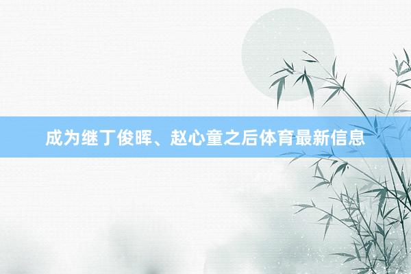 成为继丁俊晖、赵心童之后体育最新信息