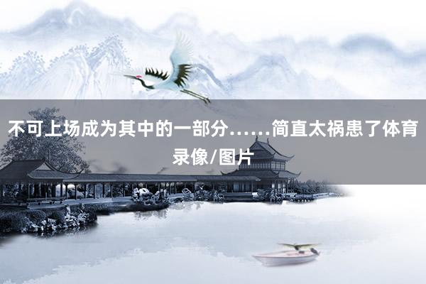 不可上场成为其中的一部分……简直太祸患了体育录像/图片