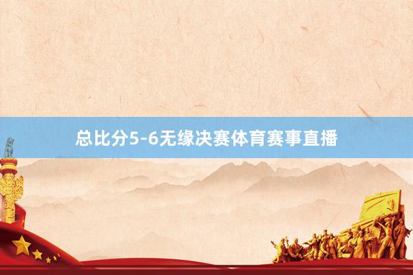 总比分5-6无缘决赛体育赛事直播