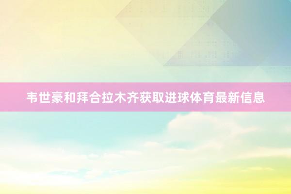 韦世豪和拜合拉木齐获取进球体育最新信息