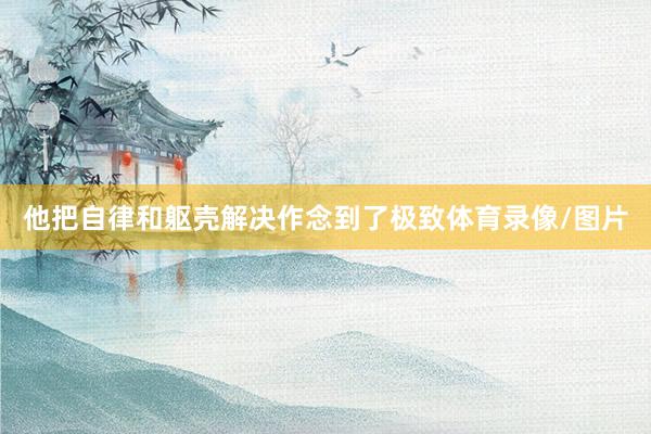 他把自律和躯壳解决作念到了极致体育录像/图片