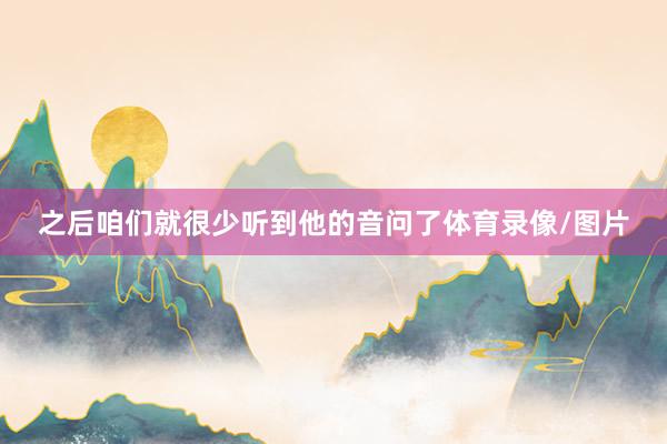 之后咱们就很少听到他的音问了体育录像/图片
