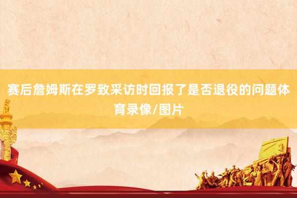 赛后詹姆斯在罗致采访时回报了是否退役的问题体育录像/图片