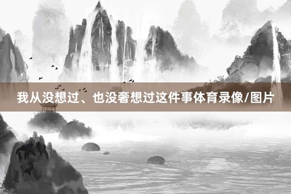 我从没想过、也没奢想过这件事体育录像/图片