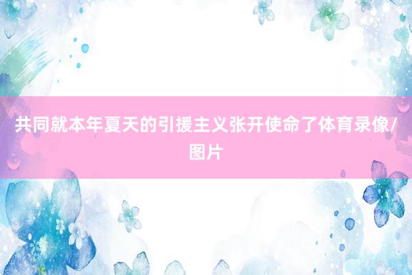 共同就本年夏天的引援主义张开使命了体育录像/图片