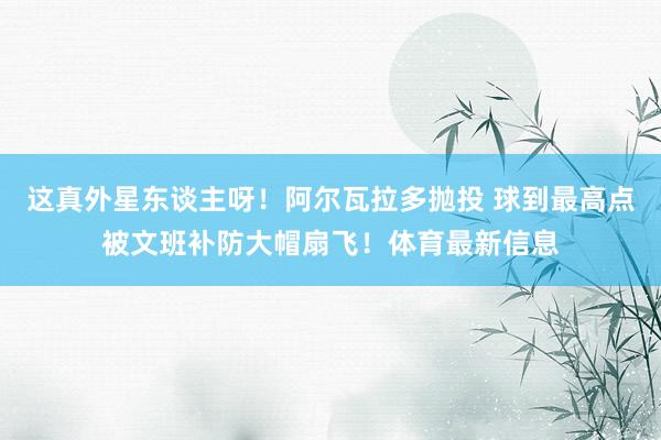 这真外星东谈主呀！阿尔瓦拉多抛投 球到最高点被文班补防大帽扇飞！体育最新信息