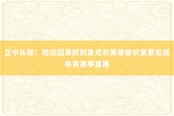 正中头部！哈珀回身肘到麦克布莱德被吹紧要犯规体育赛事直播