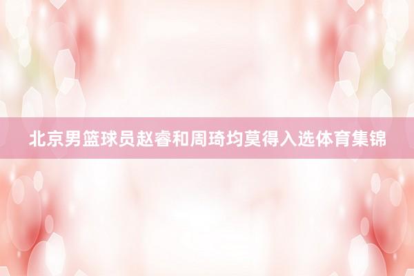 北京男篮球员赵睿和周琦均莫得入选体育集锦