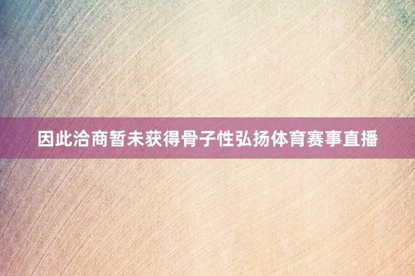 因此洽商暂未获得骨子性弘扬体育赛事直播