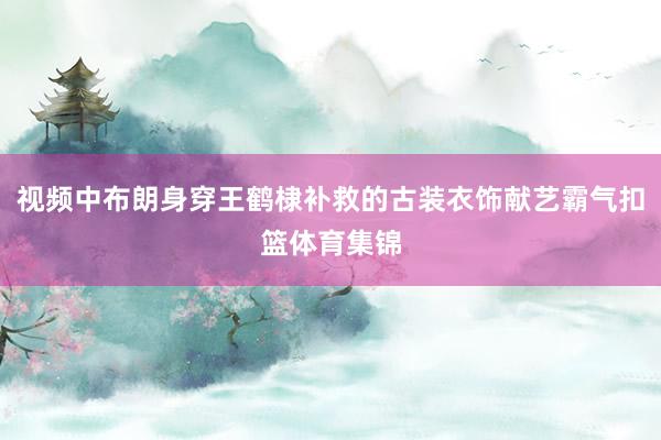 视频中布朗身穿王鹤棣补救的古装衣饰献艺霸气扣篮体育集锦