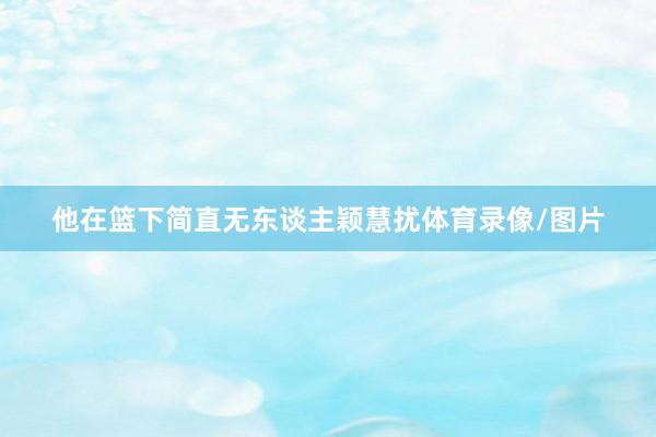 他在篮下简直无东谈主颖慧扰体育录像/图片