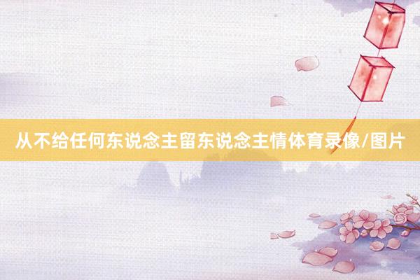 从不给任何东说念主留东说念主情体育录像/图片