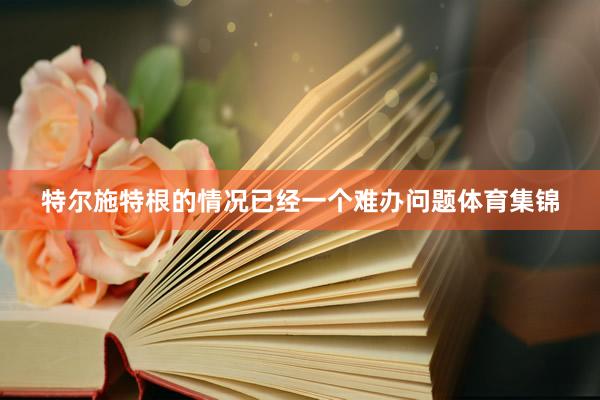 特尔施特根的情况已经一个难办问题体育集锦