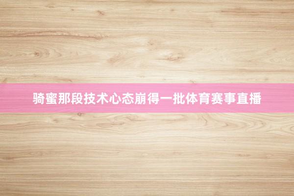 骑蜜那段技术心态崩得一批体育赛事直播