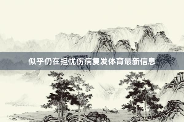 似乎仍在担忧伤病复发体育最新信息