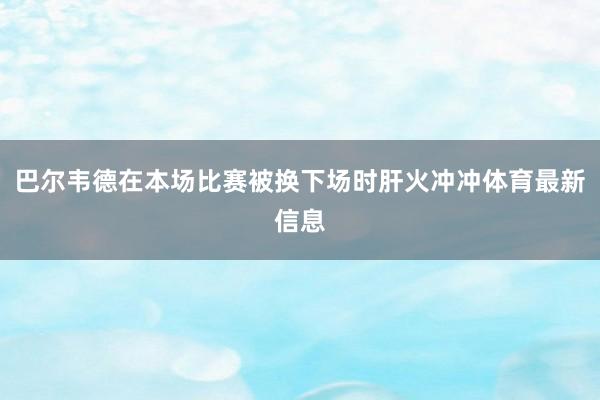 巴尔韦德在本场比赛被换下场时肝火冲冲体育最新信息