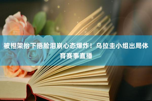 被担架抬下捂脸泪崩心态爆炸！乌拉圭小组出局体育赛事直播