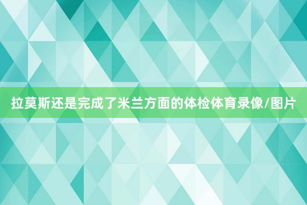 拉莫斯还是完成了米兰方面的体检体育录像/图片